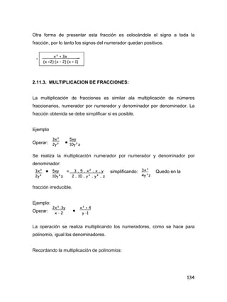134
Otra forma de presentar esta fracción es colocándole el signo a toda la
fracción, por lo tanto los signos del numerador quedan positivos.
-
2.11.3. MULTIPLICACION DE FRACCIONES:
La multiplicación de fracciones es similar ala multiplicación de números
fraccionarios, numerador por numerador y denominador por denominador. La
fracción obtenida se debe simplificar si es posible.
Ejemplo
Operar: 
Se realiza la multiplicación numerador por numerador y denominador por
denominador:
 = simplificando: Quedo en la
fracción irreducible.
Ejemplo:
Operar: 
La operación se realiza multiplicando los numeradores, como se hace para
polinomio, igual los denominadores.
Recordando la multiplicación de polinomios:
x² + 3x _
(x +2) (x – 2) (x + 1)
3x²
2y²
5xy
10y²z
3x²
2y²
5xy
10y²z
3 . 5 . x² . x . y
2 . 10 . y² . y² . z
3x³
4y³z
2x²-3y
x - 2
x³ + 4
y -1
 