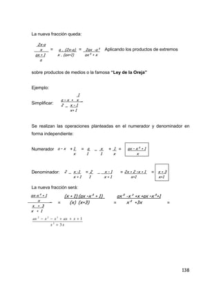 138
La nueva fracción queda:
= = Aplicando los productos de extremos
sobre productos de medios o la famosa “Ley de la Oreja”
Ejemplo:
Simplificar:
Se realizan las operaciones planteadas en el numerador y denominador en
forma independiente:
Numerador + = + =
Denominador: = = =
La nueva fracción será:
= = =
xx
xaxxxax
3
1
2
322


2x-a
x a . (2x-a) 2ax -a²
ax + 1 x . (ax+1) ax² + x
a
1
a – x + x _
2 _ x – 1
x+ 1
a – x 1 a _ x 1 ax – x² + 1
x 1 1 x x
2 _ x -1 2 _ x – 1 2x + 2 –x + 1 x + 3
x + 1 1 x + 1 x+1 x+1
ax-x² + 1
x _
x + 3
x + 1
(x + 1) (ax –x² + 1) ax² -x³ +x +ax –x²+1
(x) (x+3) x² +3x
 