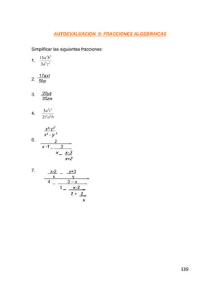 139
AUTOEVALUACION 9: FRACCIONES ALGEBRAICAS
Simplificar las siguientes fracciones:
1. 25
34
3
15
za
ba
2.
3.
4.
bat
ta
26
35
2
5
6.
7.
17axt
5bp
20yz
35zw
x²-y²³
x³ - y³
2 _
x -1 _ 3 _
x _ x-3
x+2
x-2 _ y+3
x y _
4 _ 3 – x _
1 _ x-2 _
2 + 2_
x
 