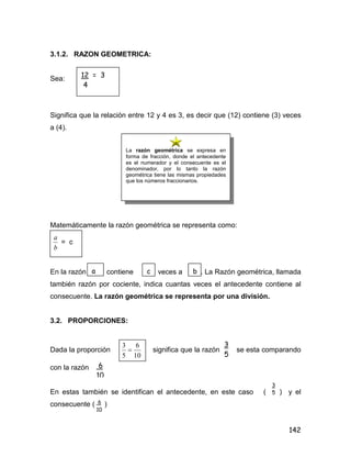 142
3.1.2. RAZON GEOMETRICA:
Sea:
Significa que la relación entre 12 y 4 es 3, es decir que (12) contiene (3) veces
a (4).
Matemáticamente la razón geométrica se representa como:
b
a
= c
En la razón contiene veces a . La Razón geométrica, llamada
también razón por cociente, indica cuantas veces el antecedente contiene al
consecuente. La razón geométrica se representa por una división.
3.2. PROPORCIONES:
Dada la proporción
10
6
5
3
 significa que la razón se esta comparando
con la razón
En estas también se identifican el antecedente, en este caso ( ) y el
consecuente ( )
12 = 3
4
La razón geométrica se expresa en
forma de fracción, donde el antecedente
es el numerador y el consecuente es el
denominador, por lo tanto la razón
geométrica tiene las mismas propiedades
que los números fraccionarios.
a c b
3
5
6
10
3
5
6
10
 