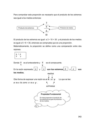 143
Para comprobar esta proporción es necesario que el producto de los extremos
sea igual a los medios entonces:
El producto de los extremos es igual a 3 • 10 = 30 y el producto de los medios
es igual a 5 • 6 = 30, entonces se comprueba que es una proporción.
Matemáticamente, la proporción se define como una comparación entre dos
razones:
Donde: es el antecedente y es el consecuente.
En la razón expresada, y son los extremos, y son
los medios.
Otra forma de expresar una razón es a: b :: x : y Lo que se lee:
a es a b, como x es a y .
Producto de extremos
3
5
6
10
Producto de medios
a = x
b y
a
b
x
y
a y b x
medios
extremos
Propiedad Fundamental
En toda proporción el producto de
los extremos es igual al productos
de los medios.
 
