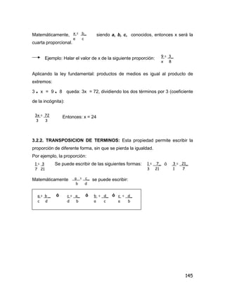 145
Matemáticamente, siendo a, b, c, conocidos, entonces x será la
cuarta proporcional.
Ejemplo: Halar el valor de x de la siguiente proporción:
Aplicando la ley fundamental: productos de medios es igual al producto de
extremos:
3 • x = 9 • 8 queda: 3x = 72, dividiendo los dos términos por 3 (coeficiente
de la incógnita):
Entonces: x = 24
3.2.2. TRANSPOSICION DE TERMINOS: Esta propiedad permite escribir la
proporción de diferente forma, sin que se pierda la igualdad.
Por ejemplo, la proporción:
Se puede escribir de las siguientes formas: ó
Matemáticamente se puede escribir:
ó ó ó
x = b_
a c
9 = 3_
x 8
3x = 72
3 3
1 = 7_
3 21
3 = 21_
1 7
a = c_
b d
a = b _
c d
c = a_
d b
b = d_
a c
c = d_
a b
1 = 3
7 21
 