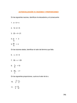 146
AUTOEVALUACIÓN 10: RAZONES Y PROPORCIONES
En las siguientes razones, identificar el antecedente y el consecuente:
1. a – b = c
2. 12 –4 = 8
3. 25 – 4 = 21
4. = 3
5. = 4
En las razones dadas, identificar el valor del término que falta.
6. x – 5 = 4
7. 38 – x = 29
8. = 10
9. = 7
En las siguientes proporciones, cual es el valor de la x.
10.
11.
12
4
20
5
x_
5
84_
x
7 = x_
2 6
x = 8_
4 12
 