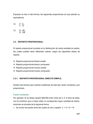 147
Expresar en dos o más formas, las siguientes proporciones sin que pierdan su
equivalencia.
12.
13.
3.3. REPARTO PROPORCIONAL:
El reparto proporcional consiste en la distribución de cierta cantidad en partes,
las cuales pueden tener diferentes valores, según las siguientes clases de
reparto:
 Reparto proporcional directo simple
 Reparto proporcional directo compuesto
 Reparto proporcional inverso simple
 Reparto proporcional inverso compuesto
3.3.1. REPARTO PROPORCIONAL DIRECTO SIMPLE:
Existen dos formas para resolver problemas de este tipo: factor constante y por
proporciones.
Factor constante:
Por ejemplo. Si se desea repartir $56.000 entre niños de 3, 5, 6 años de edad,
con la condición que a mayor edad, le corresponde mayor cantidad de dinero,
entonces se procede de la siguiente forma:
1. Se suman las partes entre las cuales se van a repartir 3 + 5 + 6 = 14
1 = 3_
4 12
5 = 45_
12 108
 