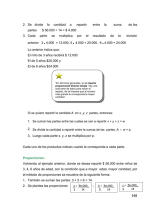 148
2. Se divide la cantidad a repartir entre la suma de las
partes $ 56.000 ÷ 14 = $ 4.000
3. Cada parte se multiplica por el resultado de la división
anterior 3 • 4.000 = 12.000, 5 • 4.000 = 20.000, 6 • 4.000 = 24.000
Lo anterior indica que:
El niño de 3 años recibirá $ 12.000
El de 5 años $20.000 y
El de 6 años $24.000
Si se quiere repartir la cantidad A en x, y, z partes, entonces:
1. Se suman las partes entre las cuales se van a repartir x + y + z = w
2. Se divide la cantidad a repartir entre la sumas de las partes: A  w = p.
3. Luego cada parte x, y, z se multiplica por p.
Cada uno de los productos indican cuanto le corresponde a cada parte.
Proporciones:
Volviendo al ejemplo anterior, donde se desea repartir $ 56.000 entre niños de
3, 4, 6 años de edad, con la condición que a mayor edad, mayor cantidad, por
el método de proporciones se resuelve de la siguiente forma:
1. También se suman las partes: 3 + 5 + 6 = 14
2. Se plantea las proporciones ;
”En términos generales, en el reparto
proporcional directo simple hay una
sola serie de datos para hacer el
reparto, de tal manera que al número
más grande le corresponda la mayor
cantidad
a = 56.000_
3 14
b = 56.000_
5 14
c = 56.000_
6 14
 