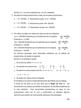 149
Donde a, b, c son las incógnitas que se van a despejar
3. Se aplica la cuarta proporcional a cada una de estas proporciones:
a • 14 = 56.000 • 3 Resolviendo queda: 14 a = 168.000
b • 14 = 56.000 • 5 Resolviendo queda 14b= 280.000
c • 14 = 56.000 • 6 Resolviendo queda 14c= 336.000
4. Por último se hallan los valores de cada una de las incógnitas:
14 a = 168.000 Dividiendo por el coeficiente de la incógnita:
Entonces a = 12.000
14b = 280.000 Dividiendo por el coeficiente de la incógnita:
Entonces b = 20.000
14c= 336.000 Dividiendo por el coeficiente de la incógnita:
Entonces c = 24.000
En términos generales, para desarrollar problemas por el método de
proporciones, se realiza lo siguiente:
Siendo A la cantidad a repartir
1. Se suman las partes: x + y + z = w
2. Se plantean las proporciones: ; ;
3. Se aplica la cuarta proporcional así: a • w = A • x b • w = A • y
c • w = A • z
4. Se hallan los valores de las incógnitas.
El resultado es el mismo independientemente del método que se trabaje.
A través de los años se ha oído decir que la Regla de Tres es una
herramienta muy valiosa que facilita la resolución de sencillos problemas de
la vida cotidiana. Esta herramienta precisamente se basa en las
proporciones, razón por la cual a continuación se plantean algunos
ejercicios que pueden ser solucionados aplicando esta estrategia.
14a = 168.000_
14 14
14b = 280.000_
14 14
14c = 336.000_
14 14
a = A _
x w
b = A_
y w
c = A_
z w
 