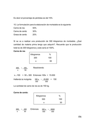 156
Es decir el porcentaje de pérdidas es del 15%
10. La formulación para la elaboración de mortadela es la siguiente:
Carne de res 50%
Carne de cerdo 30%
Grasa de cerdo 20%
Si se va a realizar una producción de 300 kilogramos de mortadela. ¿Qué
cantidad de materia prima tengo que adquirir?. Recuerde que la producción
total es de 300 kilogramos y este sería el 100%.
Carne de res
Kilogramos %
300 100
x 50
Resolviendo
x . 100 = 50 . 300 Entonces 100x = 15.000
Hallando la incógnita = 150
La cantidad de carne de res es de 150 kg.
Carne de cerdo:
Kilogramos %
300 100
x 30
Entonces
300 = 100_
x 50
100 x = 15.000
100 100
300 = 100
x 30
100 x = 9000
100 100
 