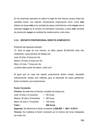 158
En los anteriores ejemplos se aplicó la regla de tres directa, porque todas las
variables tenían una relación directamente proporcional como: entre más
dólares se tenga más es la cantidad de pesos colombianos; entre mayor sea la
velocidad mayor es el número de kilómetros recorridos y entre más cantidad
de producción mayor es cantidad de materia prima, entre otros.
3.3.2. REPARTO PROPORCIONAL DIRECTO COMPUESTO:
Partiendo del siguiente ejemplo:
12. Para el pago de una nómina, se debe repartir $2.500.000 entre tres
empleados, cuyos tiempos de trabajo son:
José: 25 días, 6 horas por día
Alberto: 20 días, 8 horas por día
Mario: 22 días, 7 horas por día
¿Cuánto debe recibir de salario cada uno?
Al igual que en caso del reparto proporcional directo simple, estudiado
anteriormente, existen dos métodos para el desarrollo de estos problemas:
factor constante y por proporciones.
Factor Constante:
Primero: Se determina el tiempo completo de trabajo así:
José: 25 días x 6 horas/día = 150 horas
Alberto: 20 días x 8 horas/día = 160 horas
Mario: 22 días x 7 horas/día = 154 horas
Total = 464 horas
Segundo: Se determina el factor constante: 2.500.000 ÷ 464 = 5.387,9
Tercero: Se multiplica el factor constante por el número de horas trabajadas
por cada uno.
 