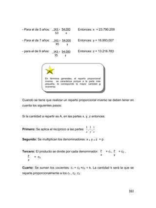 161
- Para el de 5 años: Entonces: x = 23.790.209
- Para el de 7 años: Entonces: y = 16.993,007
- para el de 9 años: Entonces: z = 13.216.783
Cuando se tiene que realizar un reparto proporcional inverso se deben tener en
cuenta los siguientes pasos:
Si la cantidad a repartir es A, en las partes x, y, z entonces:
Primero: Se aplica el recíproco a las partes
zyx
1
,
1
,
1
Segundo: Se multiplican los denominadores: x . y . z = p
Tercero: El producto se divide por cada denominador: = c1, = c2 ,
= c3
Cuarto: Se suman los cocientes: c1 + c2 +c3 = k. La cantidad k será la que se
reparte proporcionalmente a los c1 , c2 , c3
143 = 54.000
63 x
143 = 54.000
45 y
143 = 54.000
35 z
P
x
P
y
P
z
En términos generales, el reparto proporcional
inverso se caracteriza porque a la parte más
pequeña, le corresponde la mayor cantidad y
viceversa.
 