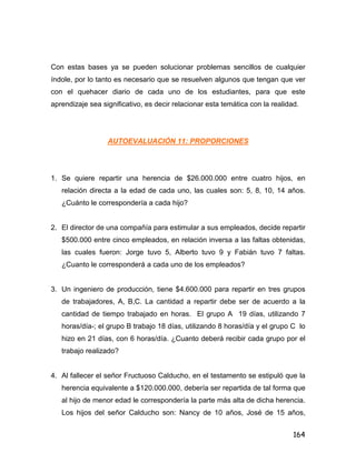 164
Con estas bases ya se pueden solucionar problemas sencillos de cualquier
índole, por lo tanto es necesario que se resuelven algunos que tengan que ver
con el quehacer diario de cada uno de los estudiantes, para que este
aprendizaje sea significativo, es decir relacionar esta temática con la realidad.
AUTOEVALUACIÓN 11: PROPORCIONES
1. Se quiere repartir una herencia de $26.000.000 entre cuatro hijos, en
relación directa a la edad de cada uno, las cuales son: 5, 8, 10, 14 años.
¿Cuánto le correspondería a cada hijo?
2. El director de una compañía para estimular a sus empleados, decide repartir
$500.000 entre cinco empleados, en relación inversa a las faltas obtenidas,
las cuales fueron: Jorge tuvo 5, Alberto tuvo 9 y Fabián tuvo 7 faltas.
¿Cuanto le corresponderá a cada uno de los empleados?
3. Un ingeniero de producción, tiene $4.600.000 para repartir en tres grupos
de trabajadores, A, B,C. La cantidad a repartir debe ser de acuerdo a la
cantidad de tiempo trabajado en horas. El grupo A 19 días, utilizando 7
horas/día-; el grupo B trabajo 18 días, utilizando 8 horas/día y el grupo C lo
hizo en 21 días, con 6 horas/día. ¿Cuanto deberá recibir cada grupo por el
trabajo realizado?
4. Al fallecer el señor Fructuoso Calducho, en el testamento se estipuló que la
herencia equivalente a $120.000.000, debería ser repartida de tal forma que
al hijo de menor edad le correspondería la parte más alta de dicha herencia.
Los hijos del señor Calducho son: Nancy de 10 años, José de 15 años,
 