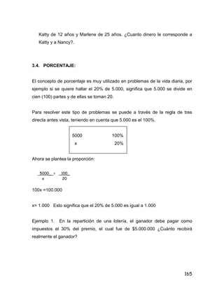 165
Katty de 12 años y Marlene de 25 años. ¿Cuanto dinero le corresponde a
Katty y a Nancy?.
3.4. PORCENTAJE:
El concepto de porcentaje es muy utilizado en problemas de la vida diaria, por
ejemplo si se quiere hallar el 20% de 5.000, significa que 5.000 se divide en
cien (100) partes y de ellas se toman 20.
Para resolver este tipo de problemas se puede a través de la regla de tres
directa antes vista, teniendo en cuenta que 5.000 es el 100%.
5000 100%
x 20%
Ahora se plantea la proporción:
100x =100.000
x= 1.000 Esto significa que el 20% de 5.000 es igual a 1.000
Ejemplo 1. En la repartición de una lotería, el ganador debe pagar como
impuestos el 30% del premio, el cual fue de $5.000.000 ¿Cuánto recibirá
realmente el ganador?
5000_ = _100_
x 20
 