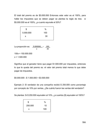 166
El total del premio es de $5.000.000 Entonces este valor es el 100%, para
hallar los impuestos que se deben pagar se plantea la regla de tres: si
$5.000.000 es el 100%, ¿a cuanto equivale el 30%?
$ %
5.000.000 100
x 30
La proporción es:
100x = 150.000.000
x = 1.500.000
Significa que el ganador tiene que pagar $1.500.000 por impuestos, entonces
lo que le queda del premio es: el valor del premio total menos lo que debe
pagar de impuestos.
$5.000.000 - $ 1.500.000 = $3.500.000
Ejemplo 2: El vendedor de una compañía recibió $ 250.000 como porcentaje
por concepto de 10% por ventas, ¿De cuánto fueron las ventas del vendedor?
Se plantea: Si $ 250.000 equivalen al 10%, ¿a cuantos ($) equivalen el 100%?
$ %
250.000 10
x 100
5.000000_ = _100_
x 30
 