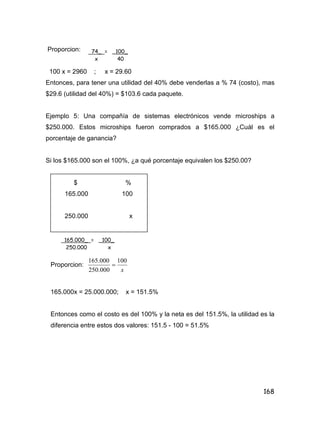 168
Proporcion:
100 x = 2960 ; x = 29.60
Entonces, para tener una utilidad del 40% debe venderlas a % 74 (costo), mas
$29.6 (utilidad del 40%) = $103.6 cada paquete.
Ejemplo 5: Una compañía de sistemas electrónicos vende microships a
$250.000. Estos microships fueron comprados a $165.000 ¿Cuál es el
porcentaje de ganancia?
Si los $165.000 son el 100%, ¿a qué porcentaje equivalen los $250.00?
$ %
165.000 100
250.000 x
Proporcion:
x
100
000.250
000.165

165.000x = 25.000.000; x = 151.5%
Entonces como el costo es del 100% y la neta es del 151.5%, la utilidad es la
diferencia entre estos dos valores: 151.5 - 100 = 51.5%
74_ = _100_
x 40
165.000_ = _100_
250.000 x
 