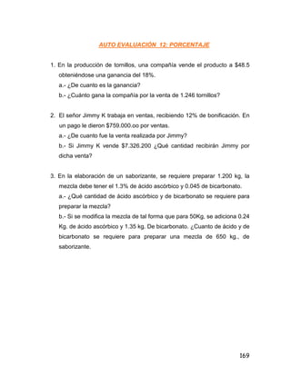 169
AUTO EVALUACIÓN 12: PORCENTAJE
1. En la producción de tornillos, una compañía vende el producto a $48.5
obteniéndose una ganancia del 18%.
a.- ¿De cuanto es la ganancia?
b.- ¿Cuánto gana la compañía por la venta de 1.246 tornillos?
2. El señor Jimmy K trabaja en ventas, recibiendo 12% de bonificación. En
un pago le dieron $759.000.oo por ventas.
a.- ¿De cuanto fue la venta realizada por Jimmy?
b.- Si Jimmy K vende $7.326.200 ¿Qué cantidad recibirán Jimmy por
dicha venta?
3. En la elaboración de un saborizante, se requiere preparar 1.200 kg, la
mezcla debe tener el 1.3% de ácido ascórbico y 0.045 de bicarbonato.
a.- ¿Qué cantidad de ácido ascórbico y de bicarbonato se requiere para
preparar la mezcla?
b.- Si se modifica la mezcla de tal forma que para 50Kg, se adiciona 0.24
Kg. de ácido ascórbico y 1.35 kg. De bicarbonato. ¿Cuanto de ácido y de
bicarbonato se requiere para preparar una mezcla de 650 kg., de
saborizante.
 