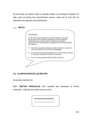 173
De las líneas se pueden hacer un estudio amplio, sin embargo el objetivo en
este curso es activar los conocimientos previos, razón por la cual solo se
estudiaran los aspectos mas importantes.
RECTA:
REPASEMOS
Un hilo finísimo bien estirado es una buena imagen de una parte
de una recta. Pero si logramos imaginar que el hilo se extiende
indefinidamente en ambos sentidos, obtenemos una imagen
aproximada de la idea asociada a la palabra recta. De la recta existen
tres axiomas:
 Dos rectas se pueden intersecar (cortar) a lo más en un punto. En
este caso decimos que las rectas son secantes.
 Si dos puntos de una recta pertenecen a un mismo plano, entonces
la recta está totalmente contenida en ese plano.
 Por una misma recta pasa infinito número de planos.
4.2. CLASIFICACION DE LAS RECTAS:
Se pueden clasificar en:
4.2.1. RECTAS PARALELAS: Son aquellas que presentan la misma
inclinación. Este tipo de rectas nunca se unen.
 