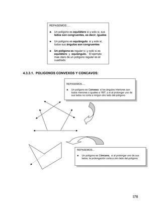 178
4.3.3.1. POLIGONOS CONVEXOS Y CONCAVOS:
REPASEMOS.....
 Un polígono es Convexo si los ángulos interiores son
todos menores o iguales a 180º, o si al prolongar uno de
sus lados no corta a ningún otro lado del polígono
REPASEMOS...
 Un polígono es Cóncavo, si al prolongar uno de sus
lados, la prolongación corta a otro lado del polígono
REPASEMOS.....
 Un polígono es equilátero si y solo si, sus
lados son congruentes, es decir, iguales
 Un polígono es equiàngulo si y solo si,
todos sus ángulos son congruentes
 Un polígona es regular s i y solo si es
equilátero y equiàngulo. El ejemplo
mas claro de un polígono regular es el
cuadrado
 