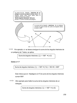 179
Por ejemplo, si se desea averiguar la suma de los ángulos interiores de
un polígono de 7 lados, se aplica:
Como n = 7
Esto indica que en Heptágono (n=7) la suma de los ángulos interiores
suman 900º.
Otro ejemplo para hallar la suma de los ángulos interiores de un
triángulo.
La suma de los ángulos interiores de un
polígono convexo es igual a tantas veces dos
ángulos rectos (180) como lados tiene el
polígono menos (2), es decir:
Suma ángulos interiores= 180 (n-2)
Donde n= numero de lados del polígono
La suma de los ángulos exteriores de un polígono
convexo es igual al valor de cuatro (4) ángulos rectos,
es decir a 360º
Suma de ángulos interiores ( ) = 180º  (n-2)
Suma de ángulos interiores ( ) = 180º  (7-2) = 180 5 = 900º
Suma de ángulos interiores ( ) = 180º  (n-2)
 