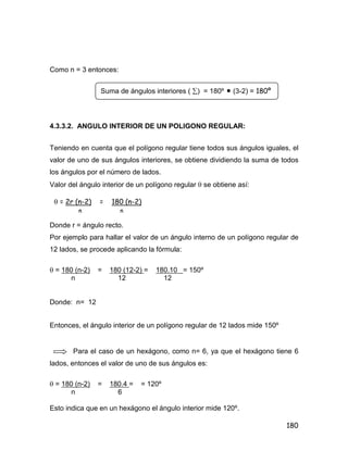 180
Como n = 3 entonces:
4.3.3.2. ANGULO INTERIOR DE UN POLIGONO REGULAR:
Teniendo en cuenta que el polígono regular tiene todos sus ángulos iguales, el
valor de uno de sus ángulos interiores, se obtiene dividiendo la suma de todos
los ángulos por el número de lados.
Valor del ángulo interior de un polígono regular  se obtiene así:
Donde r = ángulo recto.
Por ejemplo para hallar el valor de un ángulo interno de un polígono regular de
12 lados, se procede aplicando la fórmula:
 = 180 (n-2) = 180 (12-2) = 180.10 = 150º
n 12 12
Donde: n= 12
Entonces, el ángulo interior de un polígono regular de 12 lados mide 150º
Para el caso de un hexágono, como n= 6, ya que el hexágono tiene 6
lados, entonces el valor de uno de sus ángulos es:
 = 180 (n-2) = 180.4 = = 120º
n 6
Esto indica que en un hexágono el ángulo interior mide 120º.
Suma de ángulos interiores ( ) = 180º  (3-2) = 180º
 = 2r (n-2) = 180 (n-2)
n n
 