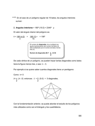 181
En el caso de un polígono regular de 15 lados, los angulos interiores
suman:
 Angulos interiores = 180º (15-2) = 2340º y
El valor del ángulo interior del polígono es:
 = 180 (n-2) = 180.13 = = 156º
n 15
De cada vértice de un polígono, se pueden trazar tantas diagonales como lados
tiene la figura menos tres, o sea: n – 3.
Por ejemplo si se quiere saber cuantos diagonales tiene un pentágono:
Como n= 5
= n (n –3) entonces  = 5 (5-3) = 5 diagonales.
2 2
Con la fundamentaciòn anterior, se puede abordar el estudio de los polígonos
más utilizados como son el triángulo y los cuadriláteros.
El numero de diagonales de un polígono es
igual al semiproducto del numero de lados de
èste multiplicado por el numero de lados menos
tres (3).
Numero de diagonales () = n (n-3)
2
 
