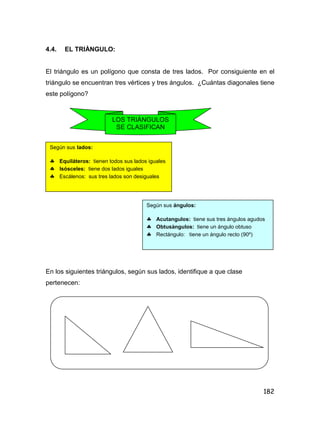 182
4.4. EL TRIÀNGULO:
El triángulo es un polígono que consta de tres lados. Por consiguiente en el
triángulo se encuentran tres vértices y tres ángulos. ¿Cuántas diagonales tiene
este polígono?
En los siguientes triángulos, según sus lados, identifique a que clase
pertenecen:
LOS TRIÀNGULOS
SE CLASIFICAN
Según sus lados:
 Equiláteros: tienen todos sus lados iguales
 Isósceles: tiene dos lados iguales
 Escálenos: sus tres lados son desiguales
Según sus ángulos:
 Acutangulos: tiene sus tres ángulos agudos
 Obtusàngulos: tiene un ángulo obtuso
 Rectángulo: tiene un ángulo recto (90º)
 