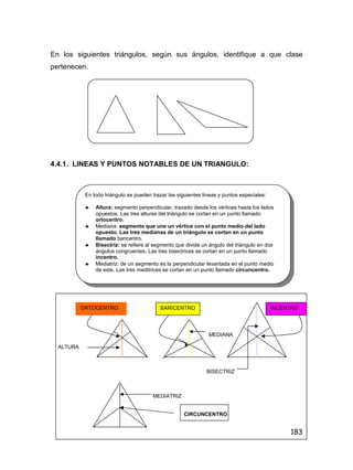 183
En los siguientes triángulos, según sus ángulos, identifique a que clase
pertenecen.
4.4.1. LINEAS Y PUNTOS NOTABLES DE UN TRIANGULO:
MEDIANA
ALTURA
BISECTRIZ
MEDIATRIZ
CIRCUNCENTRO
En todo triángulo se pueden trazar las siguientes lineas y puntos especiales:
 Altura: segmento perpendicular, trazado desde los vértices hasta los lados
opuestos. Las tres alturas del triángulo se cortan en un punto llamado
ortocentro.
 Mediana: segmento que une un vértice con el punto medio del lado
opuesto. Las tres medianas de un triángulo se cortan en un punto
llamado baricentro.
 Bisectriz: se refiere al segmento que divide un ángulo del triángulo en dos
ángulos congruentes. Las tres bisectrices se cortan en un punto llamado
incentro.
 Mediatriz: de un segmento es la perpendicular levantada en el punto medio
de este. Las tres meditrices se cortan en un punto llamado circuncentro.
ORTOCENTRO BARICENTRO INCENTRO
 