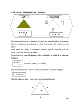 184
4.4.2. AREA Y PERIMETRO DEL TRIANGULO:
El área se define como el resultado de medir una superficie plana de cualquier
figura, mientras que el perímetro se refiere a la longitud del contorno de una
figura.
Para hallar las áreas y perímetros, existen algunas fórmulas que son
específicas para cada tipo de figura:
Específicamente para el triángulo, el área es igual a la mitad de la base por
la altura.
Donde b = base y h = altura.
El perímetro se halla, sumando las longitudes de los lados del triángulo.
Ejercicio: Hallar el área y el perímetro del siguiente triángulo:
AREA PERIMETRO
l
I
l
l
P = l + l + l
A = b + h
2
A = b . h
2
P = l1 + l2 + l3
5
6
4
5
 