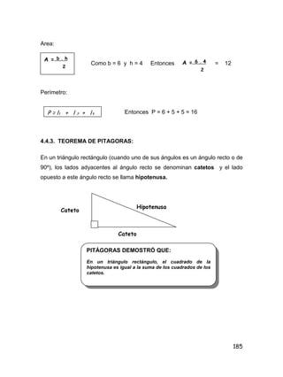 185
Area:
Como b = 6 y h = 4 Entonces = 12
Perímetro:
Entonces P = 6 + 5 + 5 = 16
4.4.3. TEOREMA DE PITAGORAS:
En un triángulo rectángulo (cuando uno de sus ángulos es un ángulo recto o de
90º), los lados adyacentes al ángulo recto se denominan catetos y el lado
opuesto a este ángulo recto se llama hipotenusa.
A = b . h
2
A = 6 . 4
2
P = l1 + l 2 + l3
Cateto
Cateto
Hipotenusa
PITÁGORAS DEMOSTRÓ QUE:
En un triángulo rectángulo, el cuadrado de la
hipotenusa es igual a la suma de los cuadrados de los
catetos.
 