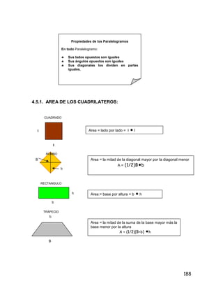 188
4.5.1. AREA DE LOS CUADRILATEROS:
l
l
B
b
h
b
b
B
Propiedades de los Paralelogramos
En todo Paralelogramo:
 Sus lados opuestos son iguales
 Sus ángulos opuestos son iguales
 Sus diagonales los dividen en partes
iguales.
CUADRADO
Area = lado por lado = l  l
Area:= base por altura = b  h
Area = la mitad de la diagonal mayor por la diagonal menor
A = (1/2)Bb
Area = la mitad de la suma de la base mayor más la
base menor por la altura
A = (1/2)(B+b) h
ROMBO
RECTANGULO
TRAPECIO
 