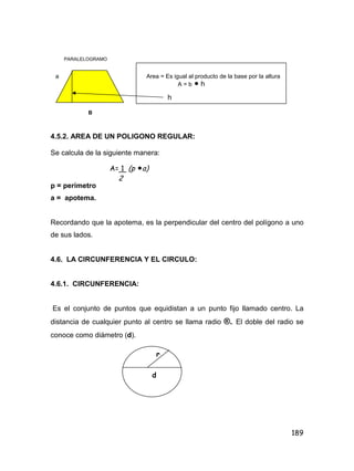 189
PARALELOGRAMO
a Area = Es igual al producto de la base por la altura
A = b  h
h
B
4.5.2. AREA DE UN POLIGONO REGULAR:
Se calcula de la siguiente manera:
p = perímetro
a = apotema.
Recordando que la apotema, es la perpendicular del centro del polígono a uno
de sus lados.
4.6. LA CIRCUNFERENCIA Y EL CIRCULO:
4.6.1. CIRCUNFERENCIA:
Es el conjunto de puntos que equidistan a un punto fijo llamado centro. La
distancia de cualquier punto al centro se llama radio ®. El doble del radio se
conoce como diámetro (d).
A= 1 (p a)
2
r
d
 