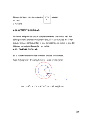 192
El área del sector circular es igual a: , donde:
r = radio
 = ángulo
4.6.6. SEGMENTO CIRCULAR:
Se refiere a la parte del círculo comprendido entre una cuerda y su arco
correspondiente.El area del segmento circular es igual al área del sector
circular formado por la cuerda y el arco correspondiente menos el área del
triángulo formado por la cuerda y los radios.
4.6.7. CORONA CIRCULAR:
Es la superficie comprendida entre dos círculos concéntricos.
Area de la corona = área círculo mayor – área círculo menor.
R r
A =  R 2
-  r 2
=  (R 2
- r 2
) =  (R + r) (R – r)
r2
a
2
 