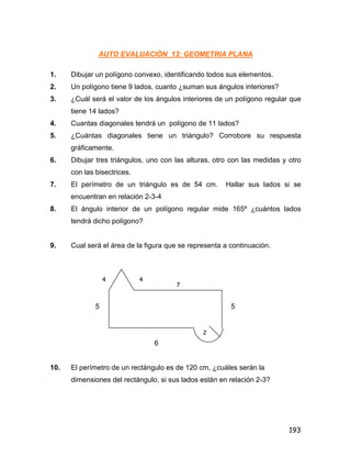 193
AUTO EVALUACIÒN 13: GEOMETRIA PLANA
1. Dibujar un polígono convexo, identificando todos sus elementos.
2. Un polígono tiene 9 lados, cuanto ¿suman sus ángulos interiores?
3. ¿Cuál será el valor de los ángulos interiores de un polígono regular que
tiene 14 lados?
4. Cuantas diagonales tendrá un polígono de 11 lados?
5. ¿Cuántas diagonales tiene un triángulo? Corrobore su respuesta
gráficamente.
6. Dibujar tres triángulos, uno con las alturas, otro con las medidas y otro
con las bisectrices.
7. El perímetro de un triángulo es de 54 cm. Hallar sus lados si se
encuentran en relación 2-3-4
8. El ángulo interior de un polígono regular mide 165º ¿cuántos lados
tendrá dicho polígono?
9. Cual será el área de la figura que se representa a continuación.
5 5
6
10. El perímetro de un rectángulo es de 120 cm, ¿cuáles serán la
dimensiones del rectángulo, si sus lados están en relación 2-3?
4 4
7
2
 