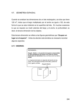 194
4.7. GEOMETRIA ESPACIAL:
Cuando se analizan las dimensiones de un lote rectangular y se dice que tiene
120 m2
, indica que el largo multiplicado por el ancho es igual a 120, de esta
forma lo que se esta midiendo es la superficie del lote. En muchas ocasiones
lo que se requiere es medir además del largo y el ancho, la profundidad; es
decir, la tercera dimensión de los objetos.
Esta tercera dimensión se refiere a las figuras geométricas que “Ocupan un
lugar en el espacio”. Antes de abordar esta temática es necesario recordar
algunos aspectos:
4.7.1 DIEDROS:
REPASEMOS....
Angulo diedro: es la porción de espacio comprendida
en dos semiplanos que tienen una recta en común.
Cada plano se denomina Cara y la línea común se llama
Arista
La magnitud del diedro no depende del tamaño de las
caras, sino del ángulo formado entre ellas, puede ser
recto, agudo u obtuso
Angulo Diedro
Cara
Arista
 
