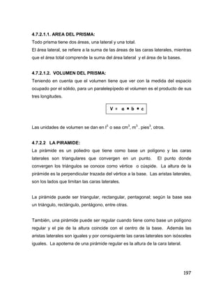 197
4.7.2.1.1. AREA DEL PRISMA:
Todo prisma tiene dos áreas, una lateral y una total.
El área lateral, se refiere a la suma de las áreas de las caras laterales, mientras
que el área total comprende la suma del área lateral y el área de la bases.
4.7.2.1.2. VOLUMEN DEL PRISMA:
Teniendo en cuenta que el volumen tiene que ver con la medida del espacio
ocupado por el sólido, para un paralelepípedo el volumen es el producto de sus
tres longitudes.
Las unidades de volumen se dan en l3
o sea cm3
, m3
. pies3
, otros.
4.7.2.2 LA PIRAMIDE:
La pirámide es un poliedro que tiene como base un polígono y las caras
laterales son triangulares que convergen en un punto. El punto donde
convergen los triángulos se conoce como vértice o cúspide. La altura de la
pirámide es la perpendicular trazada del vértice a la base. Las aristas laterales,
son los lados que limitan las caras laterales.
La pirámide puede ser triangular, rectangular, pentagonal; según la base sea
un triángulo, rectángulo, pentágono, entre otras.
También, una pirámide puede ser regular cuando tiene como base un polígono
regular y el pie de la altura coincide con el centro de la base. Además las
aristas laterales son iguales y por consiguiente las caras laterales son isósceles
iguales. La apotema de una pirámide regular es la altura de la cara lateral.
V = a  b  c
 