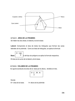 198
Cuspide o vértice Altura
Cara Lateral
Base
4.7.2.2.1. AREA DE LA PIRAMIDE:
Se hallan las dos áreas, la lateral y la de la base:
Lateral: Comprende el área de todos los triángulos que forman las caras
laterales de la pirámide. Como se trata de triángulos, se aplica la formula:
Base: Dependiendo del tipo de polígono se aplica la formula respectiva.
El área es la suma de la lateral y de la base.
4.7.2.2.2. VOLUMEN DE LA PIRAMIDE:
Es igual al producto de área de la base por la altura, dividido en tres.
Donde:
B = área de la base. h= altura de la pirámide
A = b.h
2
V = 1 . B . h
3
 