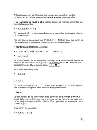 20
Antes de iniciar con las diferentes operaciones que se realizan con los
conjuntos, es importante recordar las comparaciones entre conjuntos:
Un conjunto es igual a otro cuando tienen los mismos elementos, por
ejemplo los conjuntos:
A = {1, 3,5} y B = {5, 3,1},
Se dice que A =B, por que tienen los mismos elementos, sin importar el orden
de los elementos.
Por otro lado, se puede decir que { 1,3,5,3,1 } = { 1,3,5,5,3 } por que tienen los
mismos elementos, aunque se repitan algunos de sus elementos.
 Contenencia: Dados los conjuntos:
M = { a,b,c,d,e,f,g,h,i,j,k,l,m,n,ñ,o,p,q,r,s,t,u,v,w,x,y,z } y
N = {a, e, i, o, u}
Se aprecia que todos los elementos del conjunto N están también dentro del
conjunto M, entonces se dice que N es un subconjunto de M o también que N
esta contenido en M y se denota como: N  M
En el caso de los conjuntos:
A = {1, 3, 5,}
B = {5, 3, 1}
Se puede decir que A  B, y B  A, entonces se llega a la conclusión que si
dos conjuntos son iguales cada uno es subconjunto del otro.
Suma:
La más sencilla de las operaciones entre conjuntos es la adición o unión, a
través de la cual se obtiene un nuevo conjunto con los elementos de cada uno
de los conjuntos que se están uniendo. Esta operación se representa con el
operador 
Si se tienen los conjuntos:
A = {a, b, c, d, e, f, g}
 