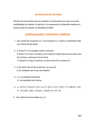203
INFORMACION DE RETORNO
Muchos de los procesos que se muestran a continuación son sólo una de las
posibilidades de realizar un ejercicio, si la respuesta es coherente mediante un
proceso alterno correcto, el resultado es válido.
AUTOEVALUACION 1: CONJUNTOS Y NUMEROS
1. Son vacios los conjuntos b y c, los conjuntos a y c tienen un elemento cada
uno, dentro de las llaves.
2. a- Entre A y F se pueden contar 5 números.
b- Entre C y G hay 4 números, por lo tanto la mitad entre los dos está a dos
(2) números, entonces E es la mitad.
c- Entre B y H hay 6 números, un tercio entre B y H está en D.
3. a- Es cierto solo en las ocasiones en que a=b
b- Es verdadero por la ley conmutativa.
4. a- La propiedad asociativa
b- La propiedad conmutativa
5. a- (31 7) + (31 3) =  7)130(  +  3)130(  = (210 + 7) + (90+3) = 310
b- 15  (3/5 + 2/3) = 15 3/5 + 15 2/3 = 9 +10 =19.
6. Son ciertos los enunciados a,c y d.
 