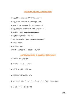 206
AUTOEVALUACION 4: LOGARITMOS
1. Log 4 64 = x entonces: 4 x
= 64 luego: x = 3
2. Log232 = x entonces: 2x
= 32 luego: x = 5
3. Log5125 = x entonces: 5x
= 125 luego: x = 3
4. Log 3 (1/9) = x entonces: 3x
= 1/9 luego: x = -2
5. Log20 = 1,3010 (usando calculadora)
6. Log10 + Log1.000 = 1 + 3 = 4
7. Log50 – Log70 = 1,6989 – 1,84509 = -0,14619
8. Ln10 = 2,3025
9. Ln100 = 4,6051
10. Ln1 + Ln(1/2) = 0 + (-0,6931) = -0,6931
AUTOEVALUACION 5: NUMEROS COMPLEJOS
1. i4
= i2
* i² = (-1) * (-1) = 1
2. i5
= i2
* i² * i = (-1) * (-1) * i = i
3. 36 = 36 * 1 = 6i
4. I25122550 
5. 1281124916298  = 7 iii 22292 
6.  3625 5i + 6i = 11i
 