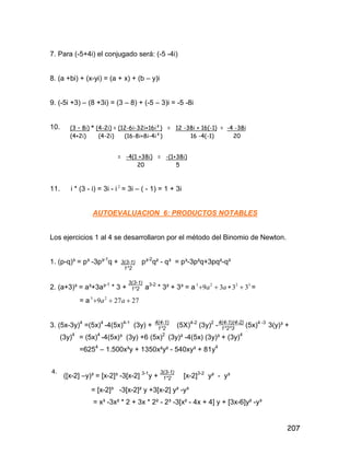 207
7. Para (-5+4i) el conjugado será: (-5 -4i)
8. (a +bi) + (x-yi) = (a + x) + (b – y)i
9. (-5i +3) – (8 +3i) = (3 – 8) + (-5 – 3)i = -5 -8i
10.
11. i * (3 - i) = 3i - i 2
= 3i – ( - 1) = 1 + 3i
AUTOEVALUACION 6: PRODUCTOS NOTABLES
Los ejercicios 1 al 4 se desarrollaron por el método del Binomio de Newton.
1. (p-q)³ = p³ -3p³-1
q + p³-2
q² - q³ = p³-3p²q+3pq²-q³
2. (a+3)³ = a³+3a³-1
* 3 + a3-2
* 3² + 3³ = a 3223
3339  aa =
= a 27279 23
 aa
3. (5x-3y)4
=(5x)4
-4(5x)4-1
(3y) + (5X)4-2
(3y)2
- (5x)4 -3
3(y)³ +
(3y)4
= (5x)4
-4(5x)³ (3y) +6 (5x)2
(3y)² -4(5x) (3y)³ + (3y)4
=6254
– 1.500x³y + 1350x²y² - 540xy³ + 81y4
4.
([x-2] –y)³ = [x-2]³ -3[x-2] 3-1
y + [x-2]3-2
y² - y³
= [x-2]³ -3[x-2]² y +3[x-2] y² -y³
= x³ -3x² * 2 + 3x * 2² - 2³ -3[x² - 4x + 4] y + [3x-6]y² -y³
(3 – 8i) * (4-2i) = (12-6i-32i+16i²) = 12 -38i + 16(-1) = -4 -38i
(4+2i) (4-2i) (16-8i+8i-4i²) 16 -4(-1) 20
= -4(1 +38i) = -(1+38i)
20 5
3(3-1)
1*2
3(3-1)
1*2
4(4-1)(4-2)
1*2*3
4(4-1)
1*2
3(3-1)
1*2
 