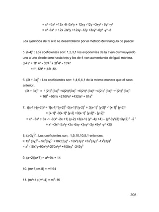 208
= x³ - 6x² +12x -8 -3x²y + 12xy -12y +3xy² - 6y² -y³
= x³ -6x² + 12x -3x²y +12xy -12y +3xy² -6y² -y³ -8
Los ejercicios del 5 al 8 se desarrollaron por el método del triangulo de pascal
5. (t-4)³ : Los coeficientes son: 1,3,3,1 los exponentes de la t van disminuyendo
uno a uno desde cero hasta tres y los de 4 van aumentando de igual manera.
(t-4)³ = 1t³ 4° - 3t²41
+ 3t1
4² - 1t°4³
= t³ -12t² + 48t -64
6. (2t + 3s)4
: Los coeficientes son: 1,4,6,4,1 de la misma manera que el caso
anterior.
(2t + 3s)4
= 1(2t)4
(3s)0
+4(2t)³(3s)1
+6(2t)² (3s)² +4(2t)1
(3s)³ +1(2t)0
(3s)4
= 16t4
+96t³s +216t²s² +432ts³ + 81s4
7. ([x-1]–[y-2])³ = 1[x-1]³ [y-2]0
-3[x-1]² [y-2]1
+ 3[x-1]1
[y-2]² -1[x-1]0
[y-2]³
= [x-1]³ -3[x-1]² [y-2] +3[x-1]1
[y-2]² - [y-2]³
= x³ - 3x² + 3x -1 -3(x² -2x +1) (y-2) +3(x-1) (y² -4y +4) – (y³-3y²(2)+3y(2) 2
-23
= x³ +3x² -3x²y +3x -6xy +3xy² -3y +9y² -y³ +25
8. (x-3y)5
: Los coeficientes son: 1,5,10,10,5,1 entonces:
= 1x5
(3y)0
– 5x4
(3y)1
+10x³(3y)² - 10x²(3y)³ +5x1
(3y)4
-1x0
(3y)5
= x5
-15x4
y+90x³y²-270x²y³ +405xy4
-243y5
9. (a+2)(a+7) = a²+9a + 14
10. (m+8) m-8) = m²-64
11. (m²+4) (m²-4) = m4
-16
 