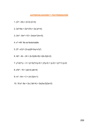 209
AUTOEVALUACION 7: FACTORIZACION
1. (C² - 25) = (C-5) (C+5)
2. 2a³+8a = 2a³+2³a = 2a (a²+4)
3. 3m³ - 6m² +15 = 3m(m²-2m+5)
4. x² +49 No es factorizable
5. 27 –x³y³= (3-xy)(9+3xy+x²y²)
6. 4b² - 4b – 24 = (b-3)(4b+8)= 4(b-3)(b+2)
7. y³-2y²+y – 2 = (y³-2y²)+(y-2) = y²(y-2) + (y-2) = (y²+1) (y-2)
8. a²b² - 16 = (ab-4) (ab+4)
9. m² - 4m + 3 = (m-3)(m-1)
10. 18 a³ -8a = 2a ( 9a²-4) = 2a(3a-2)(3a+2)
 