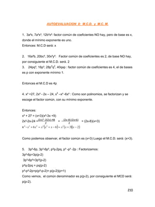 210
AUTOEVALUACION 8: M.C.D. y M.C. M.
1. 3a²x, 7a³x³, 12b²x²: factor común de coeficientes NO hay, pero de base es x,
donde el mínimo exponente es uno.
Entonces: M.C.D será: x
2. 16a²b, 20bc², 30x²y²: Factor común de coeficientes es 2, de base NO hay,
por consiguiente el M.C.D. será. 2
3. 24pq³, 16p³, 28p4
q2
, 40qxp : factor común de coeficientes es 4, el de bases
es p con exponente mínimo 1.
Entonces el M.C.D es 4p
4. x³ +27, 2x² - 2x – 24, x4
–x³ -6x² : Como son polinomios, se factorizan y se
escoge el factor común, con su mínimo exponente.
Entonces:
x³ + 27 = (x+3)(x²-3x +9)
2x²-2x-24 = = = (2x-8)(x+3)
x     2366 222234
 xxxxxxxx
Como podemos observar, el factor común es (x+3) Luego el M.C.D. será: (x+3).
5. 3p²-6p, 3p³-6p², p²q-2pq, p³ -p² -2p : Factorizamos:
3p²-6p=3p(p-2)
3p³-6p²=3p²(p-2)
p²q-2pq = pq(p-2)
p³-p²-2p=p(p²-p-2)= p(p-2)(p+1)
Como vemos, el común denominador es p(p-2), por consiguiente el MCD será:
p(p-2).
(2x)²-2(2x)-48
2
(2x-8) (2x+6)
2
 