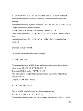 211
6. 2x³ + 4x² - 4x + 6, x³ + x² - x + 2: En este caso NO se puede factorizar,
entonces se hacen las divisiones sucesivas hasta obtener el residuo cero.
Veamos:
Primero simplificamos el primer polinomio: 2x³ + 4x² -4x + 6 = x³ + 2x 2
- 2x + 3
Luego planteamos la primera division:
x³ + 2x² - 2x + 3 / x³ + x² - x + 2 = cociente 1 residuo x² - x + 1,
La segunda division será: x³ + x² - x + 2/ x² - x + 1 = cociente x y residuo 2x² -
2x + 2
La siguiente division: 2x² - 2x + 2 = x² - x + 1 / 2x² - 2x + 2 = cociente ½ y
residuo 0
Entonces: el MCD = x²-x+1
Del 7 al 11, hallar el Mínimo Común Múltiplo.
7. 12x³, 18xy², 30y³:
Primero calculamos el M.C.M. de los coeficientes, descomponiendo dichos
números así: 12= 4*3, 18= 3² * 2, 30=5 * 3 * 2,
Entonces el M.C.M. sería: 4 * 3² * 2 * 5 = 360
Para las bases se escogen todas con su máximo exponente, indicando su
producto: x³ * y³
Luego el M.C.M. será: 360x³y³
8. 5 a² , 7ab², 9ax³, 10b³x²:
Para el M.C.M. de coeficientes, los descomponemos así:
5 = 5  1, 7 = 7 1, 9 = 3 2
, 10 = 5  2
Entonces el producto de factores comunes y no comunes es: 5 7 9 2 = 630
 
