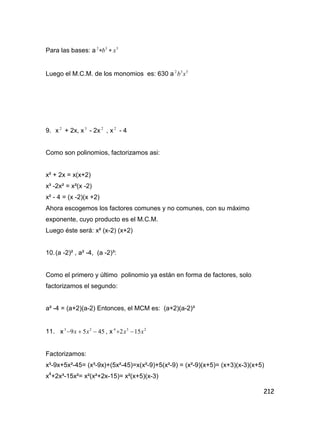 212
Para las bases: a 332
xb 
Luego el M.C.M. de los monomios es: 630 a 332
xb
9. x 2
+ 2x, x3
- 2x 2
, x 2
- 4
Como son polinomios, factorizamos asi:
x² + 2x = x(x+2)
x³ -2x² = x²(x -2)
x² - 4 = (x -2)(x +2)
Ahora escogemos los factores comunes y no comunes, con su máximo
exponente, cuyo producto es el M.C.M.
Luego éste será: x² (x-2) (x+2)
10.(a -2)² , a² -4, (a -2)³:
Como el primero y último polinomio ya están en forma de factores, solo
factorizamos el segundo:
a² -4 = (a+2)(a-2) Entonces, el MCM es: (a+2)(a-2)³
11. x 4559 23
 xx , x 234
152 xx 
Factorizamos:
x³-9x+5x²-45= (x³-9x)+(5x²-45)=x(x²-9)+5(x²-9) = (x²-9)(x+5)= (x+3)(x-3)(x+5)
x4
+2x³-15x²= x²(x²+2x-15)= x²(x+5)(x-3)
 