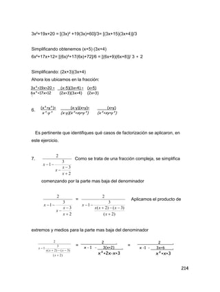 214
3x²+19x+20 = [(3x)² +19(3x)+60]/3= [(3x+15)(3x+4)]/3
Simplificando obtenemos (x+5) (3x+4)
6x²+17x+12= [(6x)²+17(6x)+72]/6 = [(6x+9)(6x+8)]/ 3  2
Simplificando: (2x+3)(3x+4)
Ahora los ubicamos en la fracción:
.
6.
Es pertinente que identifiques qué casos de factorización se aplicaron, en
este ejercicio.
7.
2
3
3
1
2




x
x
x
x
Como se trata de una fracción compleja, se simplifica
comenzando por la parte mas baja del denominador
2
3
3
1
2




x
x
x
x
=
)2(
)3()2(
3
1
2



x
xxx
x
Aplicamos el producto de
extremos y medios para la parte mas baja del denominador
= =
3x²+19x+20 =
6x²+17x+12
(x-5)(3x+4) =
(2x+3)(3x+4)
(x+5)
(2x+3)
(x-y)(x+y)=
(x-y)(x²+xy+y²)
(x+y)
(x²+xy+y²)
(x²+y²)=
x³-y³
)2(
)3()2(
3
1
2



x
xxx
x
2 .
x - 1 - 3(x+2) .
x²+2x-x+3
2 .
x -1 - 3x+6 .
x²+x+3
 