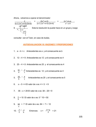 215
Ahora, volvemos a operar el denominador
= =
8. Esta la resolución la puede hace en un grupo y luego
consultar con el Tutor, en caso de dudas.
AUTOEVALUACION 10: RAZONES Y PROPORCIONES
1. a – b = c Antecedentes es a y el consecuente es b
2. 12 – 4 = 8 Antecedentes es 12 y el consecuente es 4
3. 25 – 4 = 8 Antecedentes es 25 y el consecuente es 4
4. Antecedentes es 12 y el consecuente es 4
5. Antecedentes es 20 y el consecuente es 5
6. x – 5 = 4 El valor de x es: 4 + 5 = 9
7. 38 – x = 29 El valor de x es: 38 – 29 = 9
8. = 10 El valor de x es: 5 * 10 = 50
9. = 7 El valor de x es. 84 ÷ 7 = 12
10. Entonces: x = = 21
2 .
(x-1 ) (x²+x+3)-(3x+6)
x²+x+3
2(x²+x+3) .
.(x-1 ) (x²+x+3)-(3x+6)
2x²+2x+6 .
x³-x-9
x-2 _ y+3
x y .
4 _ 3 – x
1 _ x-2 .
2 + 2
x
12 = 3
4 1
20 = 4
5 1
1
x .
5
84
x
7 = x
2 6
7 * 6
2
 