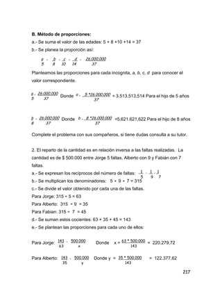 217
B. Método de proporciones:
a.- Se suma el valor de las edades: 5 + 8 +10 +14 = 37
b.- Se planea la proporción así:
Planteamos las proporciones para cada incognita, a, b, c, d para conocer el
valor correspondiente.
Donde = 3.513.513,514 Para el hijo de 5 años
Donde =5.621.621,622 Para el hijo de 8 años
Complete el problema con sus compañeros, si tiene dudas consulta a su tutor.
2. El reparto de la cantidad es en relación inversa a las faltas realizadas. La
cantidad es de $ 500.000 entre Jorge 5 faltas, Alberto con 9 y Fabián con 7
faltas.
a.- Se expresan los recíprocos del número de faltas:
b.- Se multiplican los denominadores: 5  9  7 = 315
c.- Se divide el valor obtenido por cada una de las faltas.
Para Jorge: 315 ÷ 5 = 63
Para Alberto: 315 ÷ 9 = 35
Para Fabian: 315 ÷ 7 = 45
d.- Se suman estos cocientes: 63 + 35 + 45 = 143
e.- Se plantean las proporciones para cada uno de ellos:
Para Jorge: Donde x = = 220.279,72
Para Alberto: Donde y = = 122.377,62
a = b = c = d = 26.000.000
5 8 10 14 37
a = 26.000.000
5 37
a = 5 *26.000.000
37
b = 26.000.000
8 37
b = 8 *26.000.000
37
1 , 1 , 1
5 9 7
143 = 500.000
63 x
63 * 500.000
143
143 = 500.000
35 y
35 * 500.000
143
 