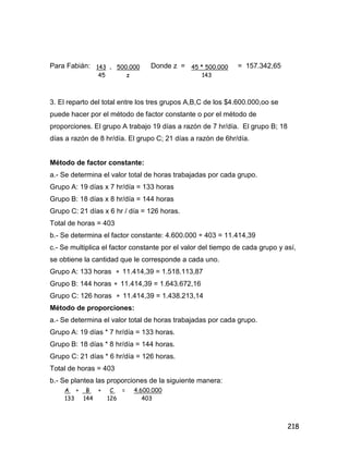218
Para Fabián: Donde z = = 157.342,65
3. El reparto del total entre los tres grupos A,B,C de los $4.600.000,oo se
puede hacer por el método de factor constante o por el método de
proporciones. El grupo A trabajo 19 días a razón de 7 hr/día. El grupo B; 18
días a razón de 8 hr/día. El grupo C; 21 días a razón de 6hr/día.
Método de factor constante:
a.- Se determina el valor total de horas trabajadas por cada grupo.
Grupo A: 19 días x 7 hr/día = 133 horas
Grupo B: 18 días x 8 hr/día = 144 horas
Grupo C: 21 días x 6 hr / día = 126 horas.
Total de horas = 403
b.- Se determina el factor constante: 4.600.000 ÷ 403 = 11.414,39
c.- Se multiplica el factor constante por el valor del tiempo de cada grupo y así,
se obtiene la cantidad que le corresponde a cada uno.
Grupo A: 133 horas  11.414,39 = 1.518.113,87
Grupo B: 144 horas  11.414,39 = 1.643.672,16
Grupo C: 126 horas  11.414,39 = 1.438.213,14
Método de proporciones:
a.- Se determina el valor total de horas trabajadas por cada grupo.
Grupo A: 19 días * 7 hr/día = 133 horas.
Grupo B: 18 días * 8 hr/día = 144 horas.
Grupo C: 21 días * 6 hr/día = 126 horas.
Total de horas = 403
b.- Se plantea las proporciones de la siguiente manera:
143 = 500.000
45 z
45 * 500.000
143
A + B + C = 4.600.000
133 144 126 403
 
