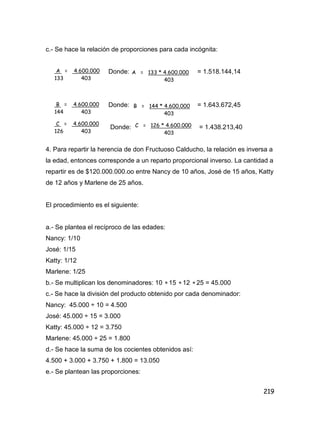 219
c.- Se hace la relación de proporciones para cada incógnita:
Donde: = 1.518.144,14
Donde: = 1.643.672,45
Donde: = 1.438.213,40
4. Para repartir la herencia de don Fructuoso Calducho, la relación es inversa a
la edad, entonces corresponde a un reparto proporcional inverso. La cantidad a
repartir es de $120.000.000.oo entre Nancy de 10 años, José de 15 años, Katty
de 12 años y Marlene de 25 años.
El procedimiento es el siguiente:
a.- Se plantea el recíproco de las edades:
Nancy: 1/10
José: 1/15
Katty: 1/12
Marlene: 1/25
b.- Se multiplican los denominadores: 10  15  12  25 = 45.000
c.- Se hace la división del producto obtenido por cada denominador:
Nancy: 45.000 ÷ 10 = 4.500
José: 45.000 ÷ 15 = 3.000
Katty: 45.000 ÷ 12 = 3.750
Marlene: 45.000 ÷ 25 = 1.800
d.- Se hace la suma de los cocientes obtenidos así:
4.500 + 3.000 + 3.750 + 1.800 = 13.050
e.- Se plantean las proporciones:
A = 4.600.000
133 403
A = 133 * 4.600.000
403
B = 4.600.000
144 403
B = 144 * 4.600.000
403
C = 4.600.000
126 403
C = 126 * 4.600.000
403
 