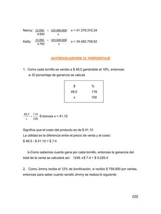 220
Nancy: x = 41.379.310,34
Katty: x = 34.482.758,62
AUTOEVALUACION 12: PORCENTAJE
1. Como cada tornillo se vendio a $ 48,5 ganándole el 18%, entonces:
a- El porcentaje de ganancia se calcula
$ %
48,5 118
x 100
100
1185,48

x
Entonces x = 41.10
Significa que el costo del producto es de $ 41.10
La utilidad es la diferencia entre el precio de venta y el costo:
$ 48.5 - $ 41.10 = $ 7.4
b-Como sabemos cuanto gana por cada tornillo, entonces la ganancia del
total de la venta se calculará así: 1246  $ 7.4 = $ 9.220.4
2. Como Jimmy recibe el 12% de bonificación, si recibio $ 759.000 por ventas,
entonces para saber cuanto vendió Jimmy se realiza lo siguiente:
13.050 = 120.000.000
4.500 x
13.050 = 120.000.000
3.750 x
 