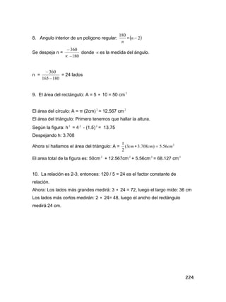 224
8. Angulo interior de un poligono regular:  2
180
 n
n
Se despeja n =
180
360


donde  es la medida del ángulo.
n =
180165
360


= 24 lados
9. El área del rectángulo: A = 5  10 = 50 cm 2
El área del círculo: A = ð (2cm)2
= 12.567 cm 2
El área del triángulo: Primero tenemos que hallar la altura.
Según la figura: h 2
= 4 2
- (1.5)2
= 13.75
Despejando h: 3.708
Ahora sí hallamos el área del triángulo: A = 2
56.5)708.33(
2
1
cmcmcm 
El area total de la figura es: 50cm 2
+ 12.567cm 2
+ 5.56cm 2
= 68.127 cm 2
10. La relación es 2-3, entonces: 120 / 5 = 24 es el factor constante de
relación.
Ahora: Los lados más grandes medirá: 3  24 = 72, luego el largo mide: 36 cm
Los lados más cortos medirán: 2  24= 48, luego el ancho del rectángulo
medirá 24 cm.
 